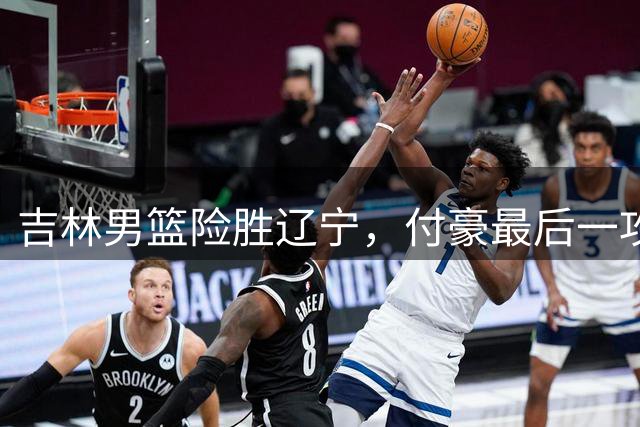 吉林男篮险胜辽宁，付豪最后一攻失手