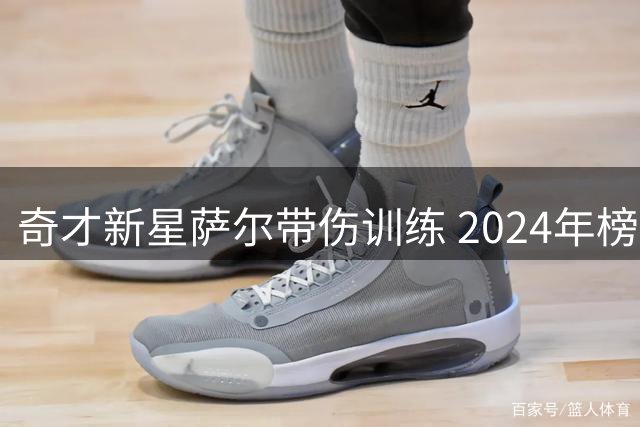 奇才新星萨尔带伤训练 2024年榜眼秀康复进展引关注