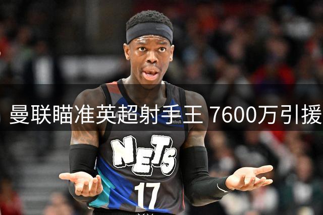 曼联瞄准英超射手王 7600万引援面临洗牌风险