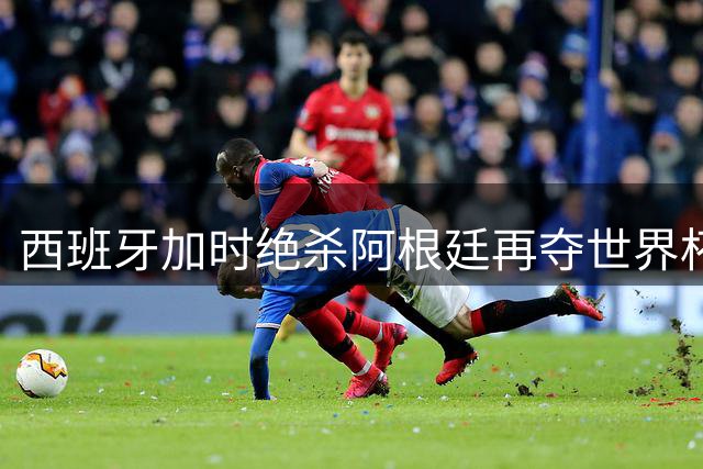西班牙加时绝杀阿根廷再夺世界杯 16年后复刻王朝神迹